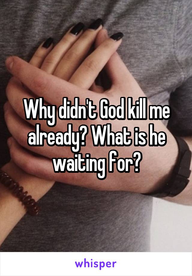 Why didn't God kill me already? What is he waiting for?