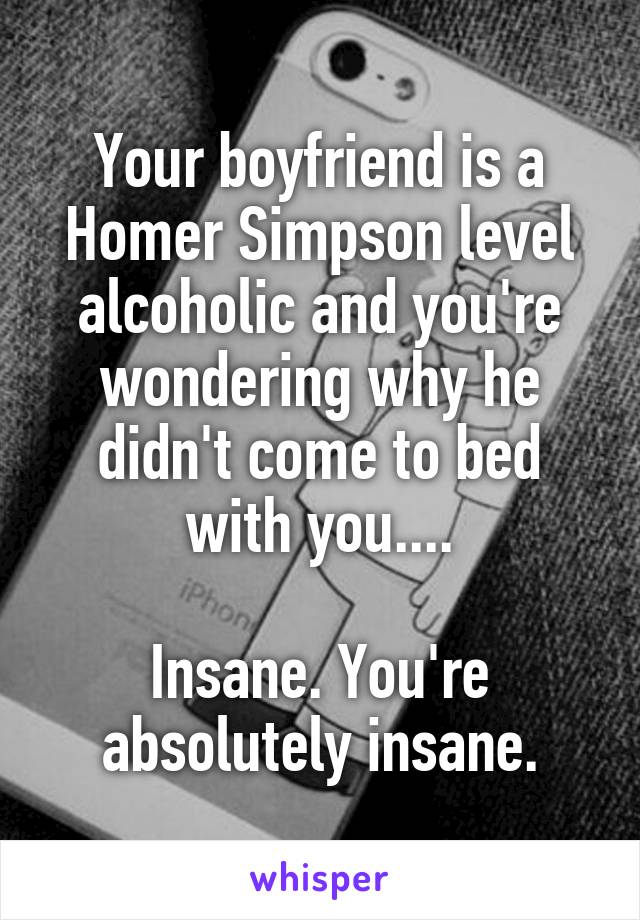 Your boyfriend is a Homer Simpson level alcoholic and you're wondering why he didn't come to bed with you....

Insane. You're absolutely insane.