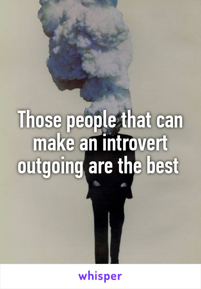 Those people that can make an introvert outgoing are the best 