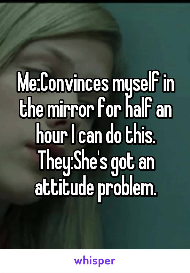 Me:Convinces myself in the mirror for half an hour I can do this.
They:She's got an attitude problem.