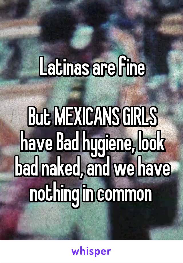Latinas are fine

But MEXICANS GIRLS have Bad hygiene, look bad naked, and we have nothing in common 