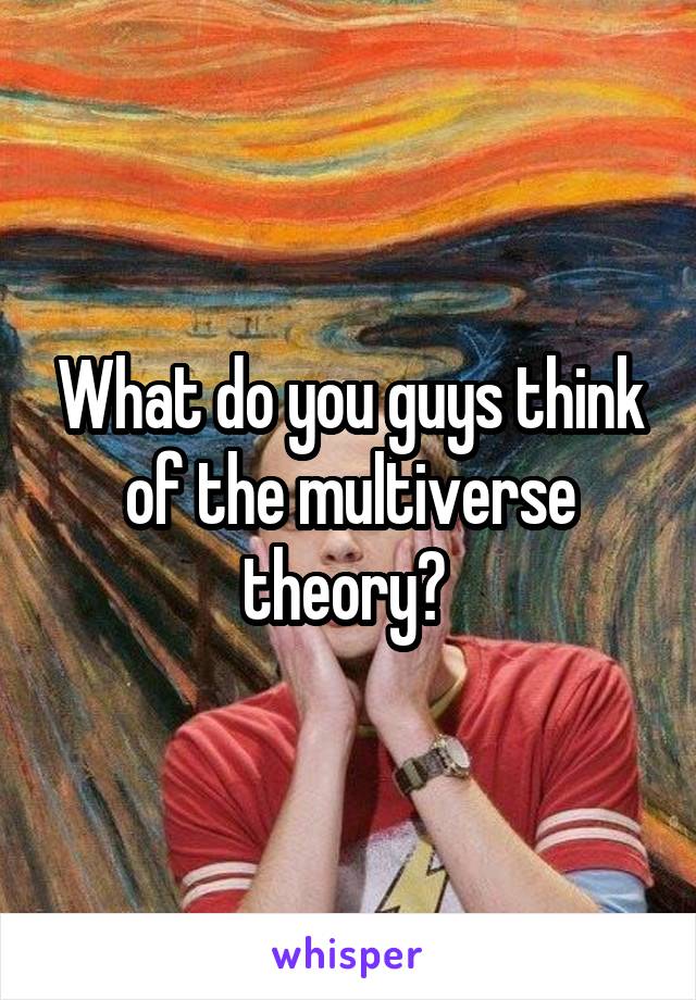 What do you guys think of the multiverse theory? 