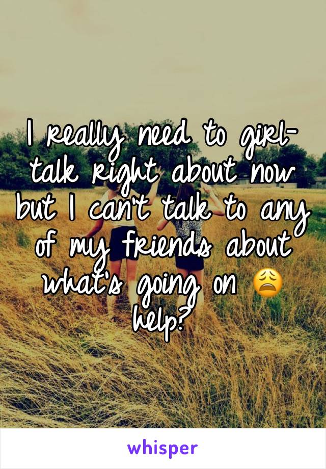 I really need to girl-talk right about now but I can’t talk to any of my friends about what’s going on 😩 help?