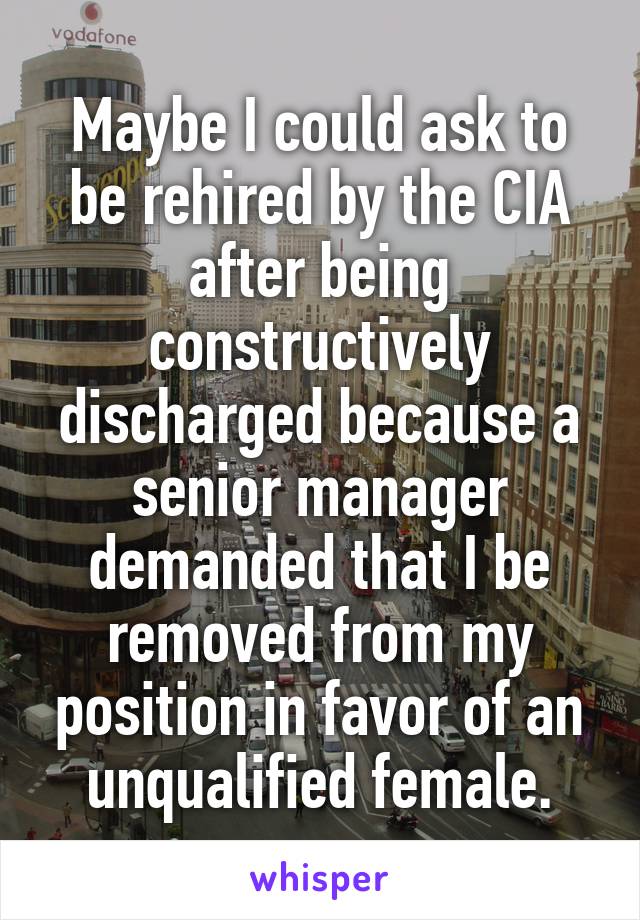 Maybe I could ask to be rehired by the CIA after being constructively discharged because a senior manager demanded that I be removed from my position in favor of an unqualified female.