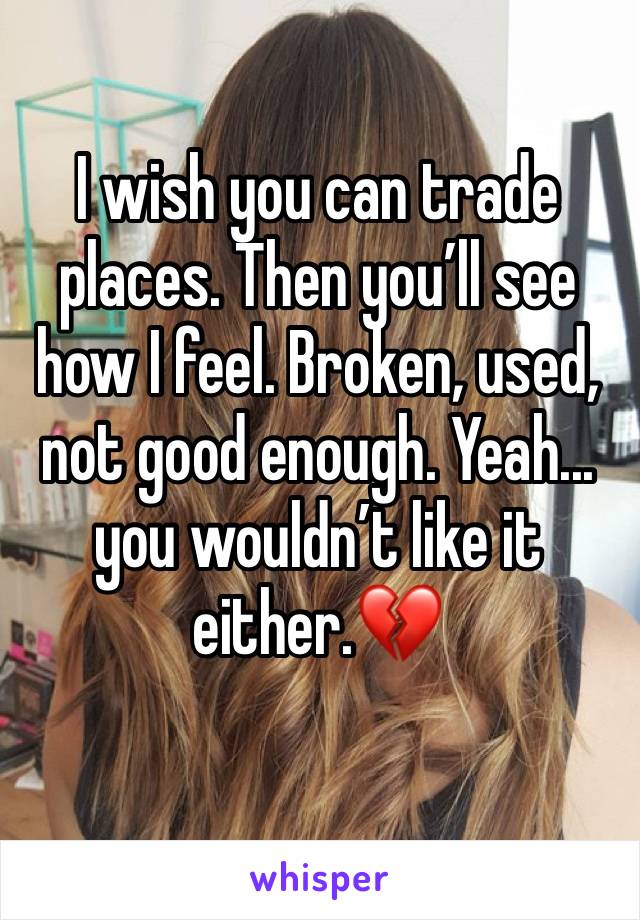 I wish you can trade places. Then you’ll see how I feel. Broken, used, not good enough. Yeah... you wouldn’t like it either.💔
