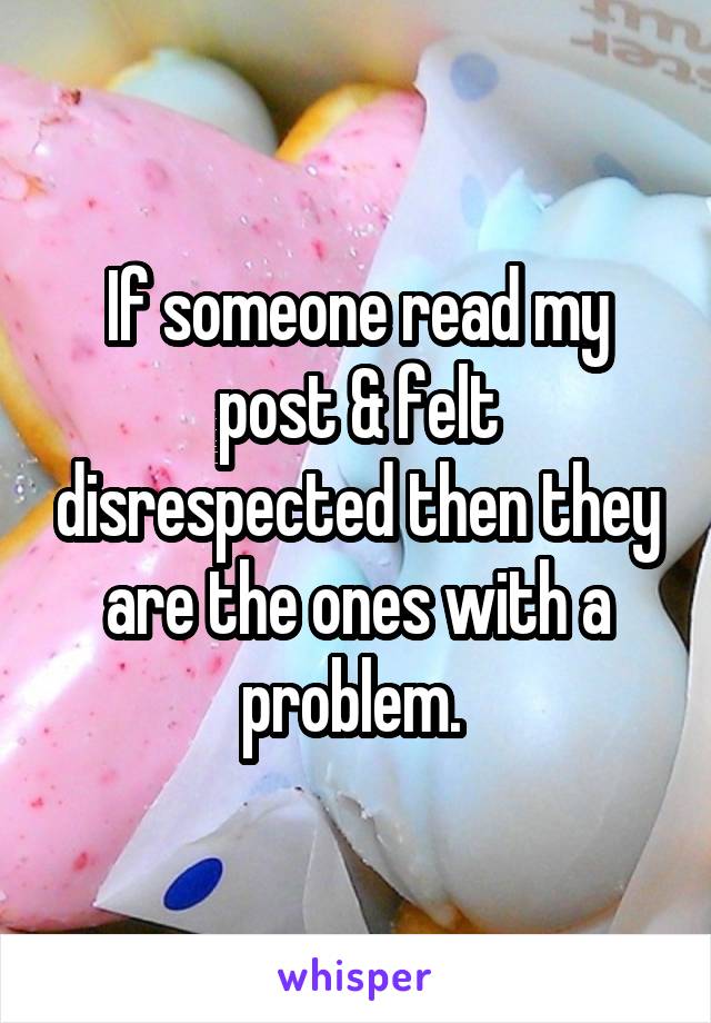 If someone read my post & felt disrespected then they are the ones with a problem. 