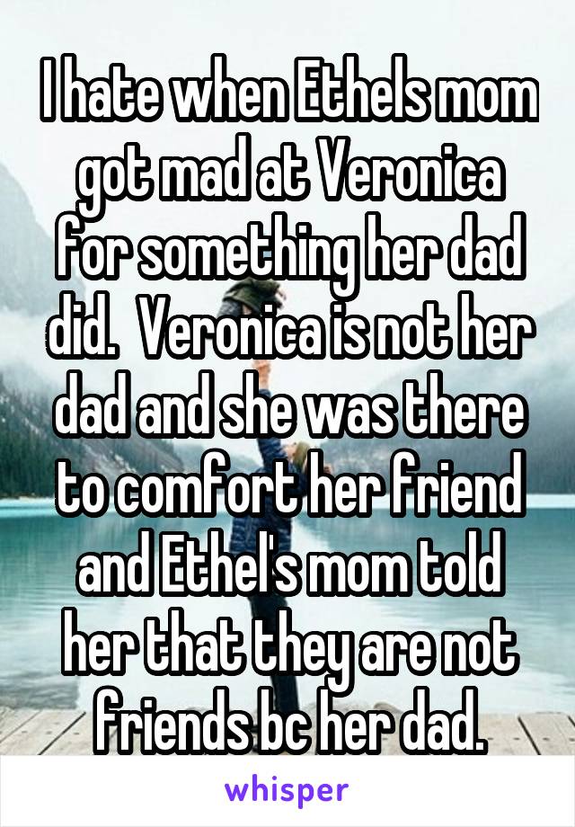 I hate when Ethels mom got mad at Veronica for something her dad did.  Veronica is not her dad and she was there to comfort her friend and Ethel's mom told her that they are not friends bc her dad.
