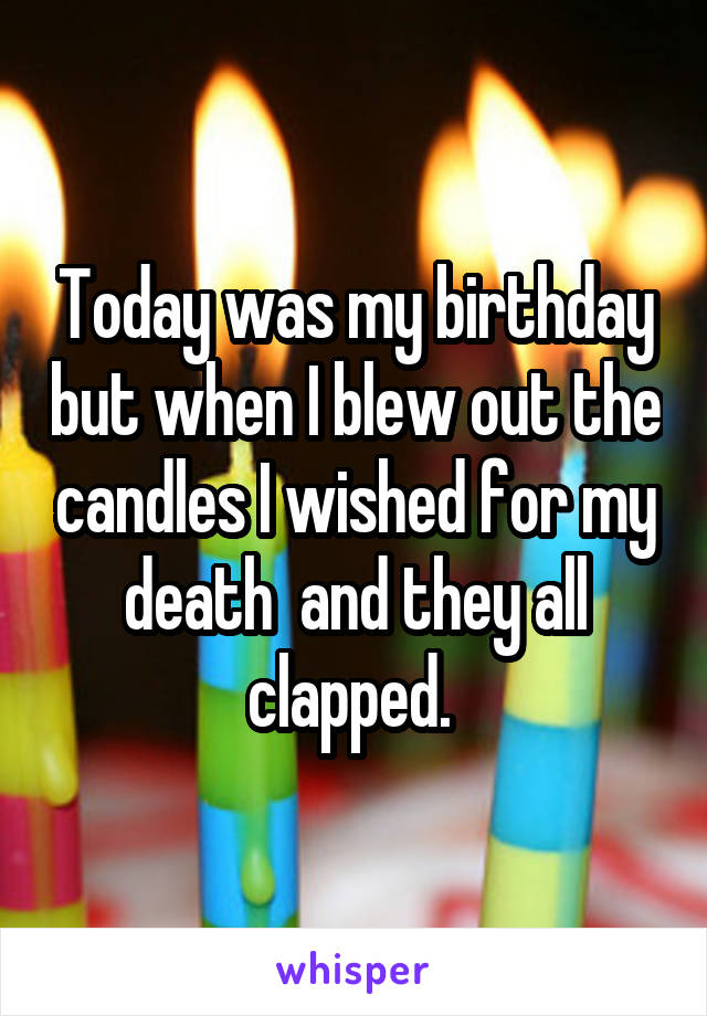 Today was my birthday but when I blew out the candles I wished for my death  and they all clapped. 
