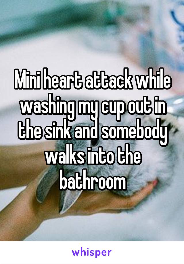 Mini heart attack while washing my cup out in the sink and somebody walks into the bathroom