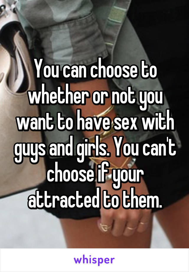 You can choose to whether or not you want to have sex with guys and girls. You can't choose if your attracted to them.