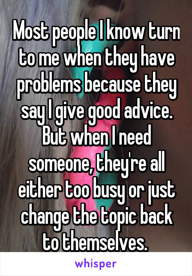 Most people I know turn to me when they have problems because they say I give good advice. But when I need someone, they're all either too busy or just change the topic back to themselves. 