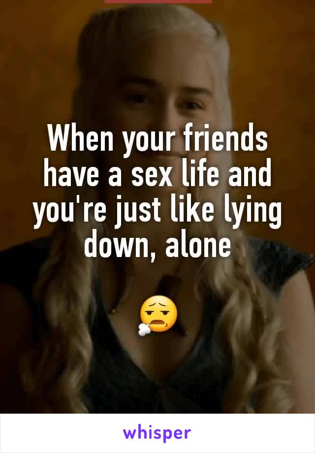 When your friends have a sex life and you're just like lying down, alone

😧