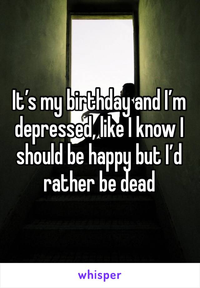 It’s my birthday and I’m depressed, like I know I should be happy but I’d rather be dead