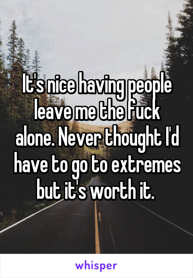 It's nice having people leave me the fuck alone. Never thought I'd have to go to extremes but it's worth it. 