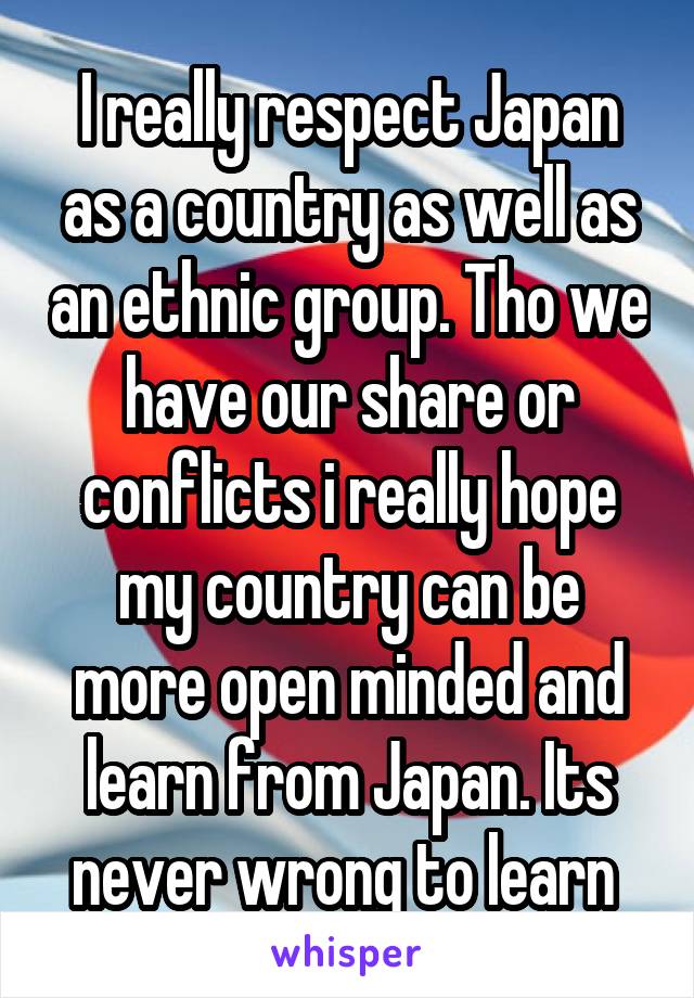 I really respect Japan as a country as well as an ethnic group. Tho we have our share or conflicts i really hope my country can be more open minded and learn from Japan. Its never wrong to learn 