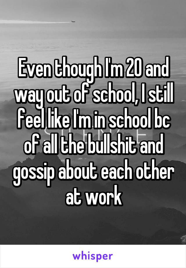 Even though I'm 20 and way out of school, I still feel like I'm in school bc of all the bullshit and gossip about each other at work
