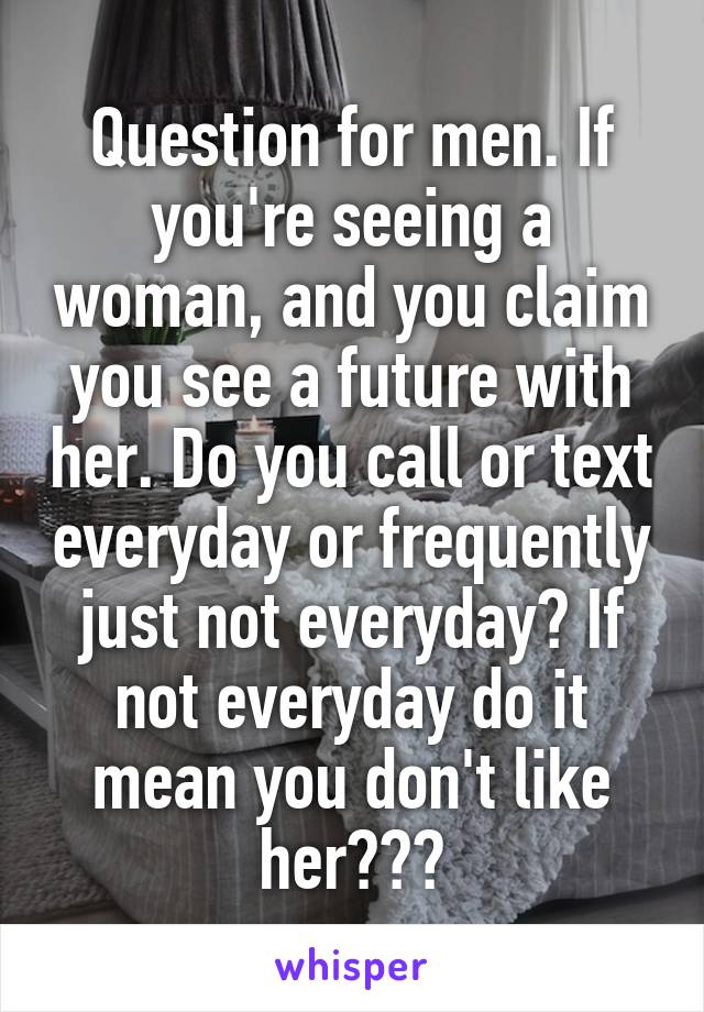 Question for men. If you're seeing a woman, and you claim you see a future with her. Do you call or text everyday or frequently just not everyday? If not everyday do it mean you don't like her???