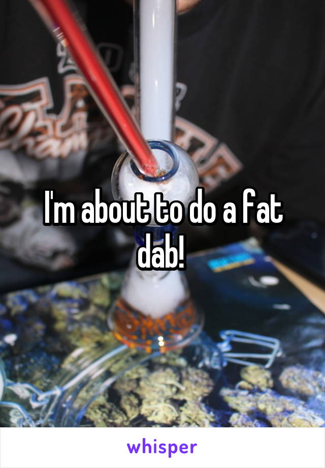 I'm about to do a fat dab! 