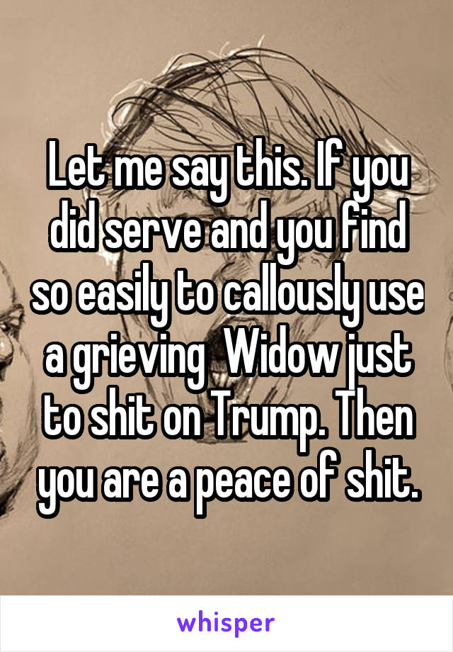Let me say this. If you did serve and you find so easily to callously use a grieving  Widow just to shit on Trump. Then you are a peace of shit.