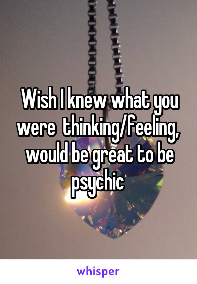 Wish I knew what you were  thinking/feeling, 
would be great to be psychic 