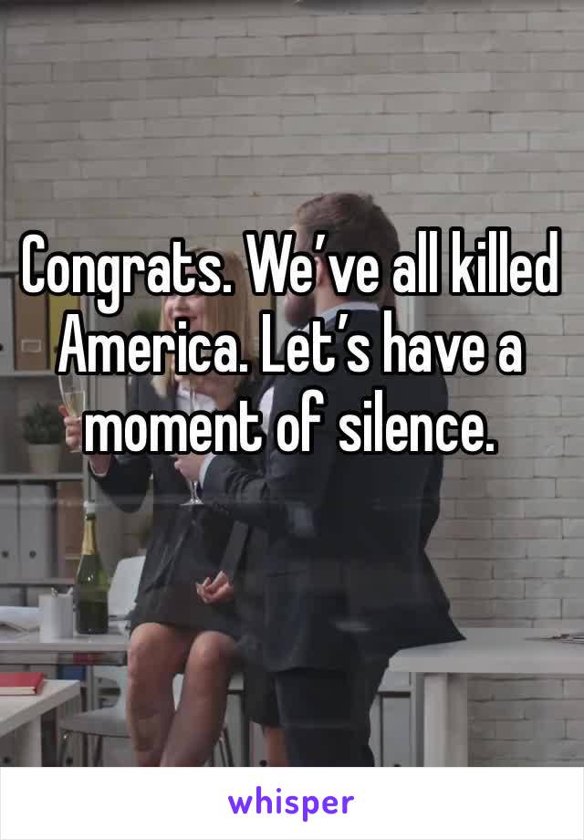 Congrats. We’ve all killed America. Let’s have a moment of silence. 