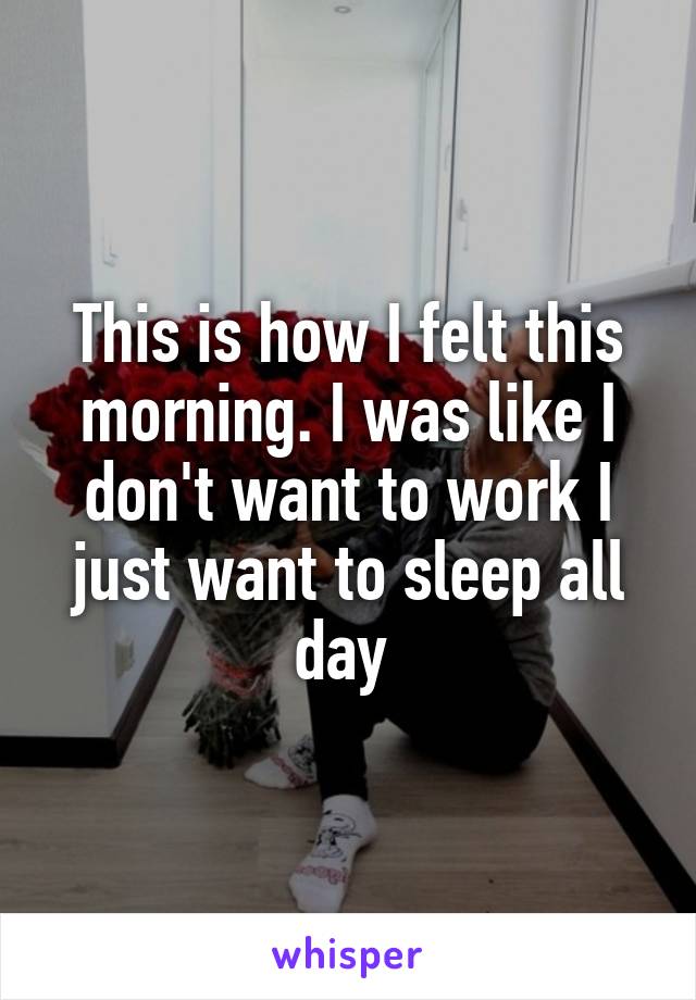 This is how I felt this morning. I was like I don't want to work I just want to sleep all day 