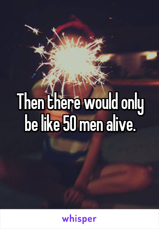 Then there would only be like 50 men alive.