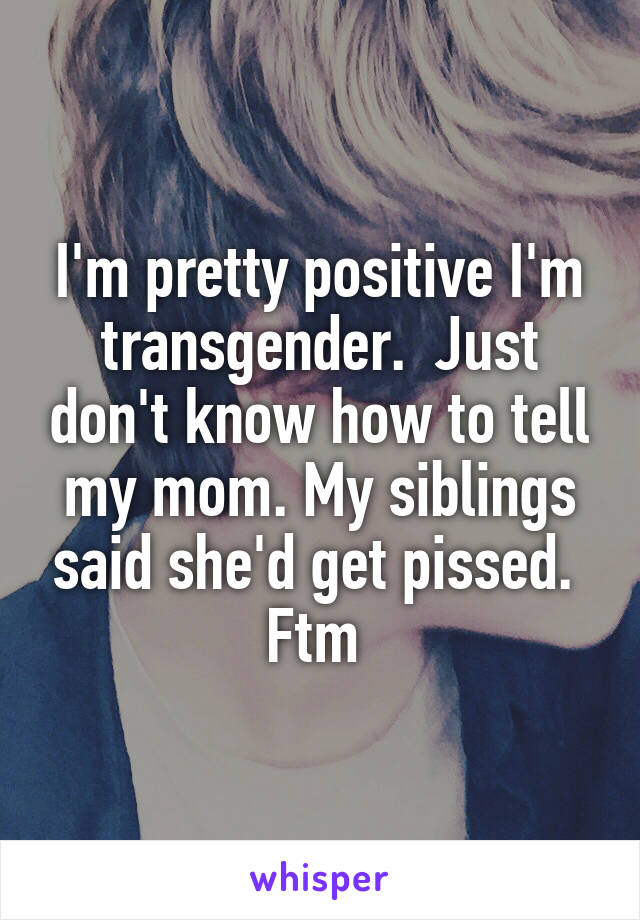I'm pretty positive I'm transgender.  Just don't know how to tell my mom. My siblings said she'd get pissed. 
Ftm 
