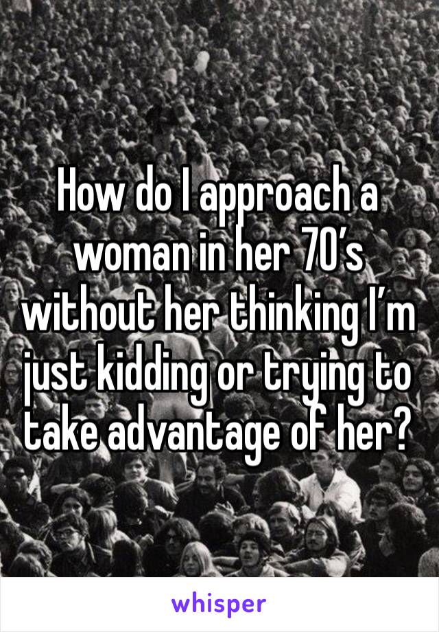 How do I approach a woman in her 70’s without her thinking I’m just kidding or trying to take advantage of her?