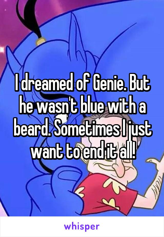 I dreamed of Genie. But he wasn't blue with a beard. Sometimes I just want to end it all!