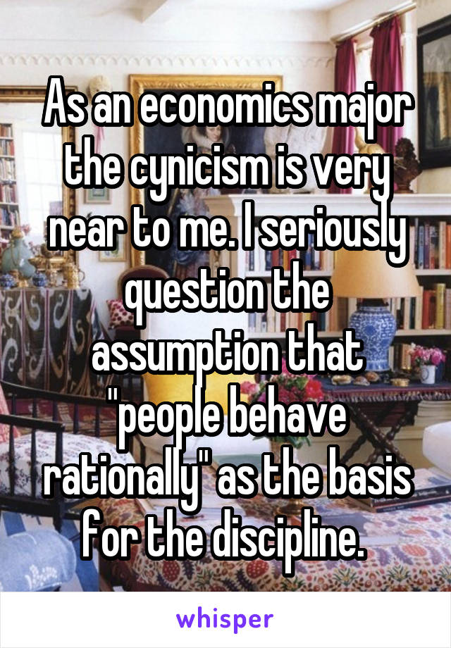 As an economics major the cynicism is very near to me. I seriously question the assumption that "people behave rationally" as the basis for the discipline. 