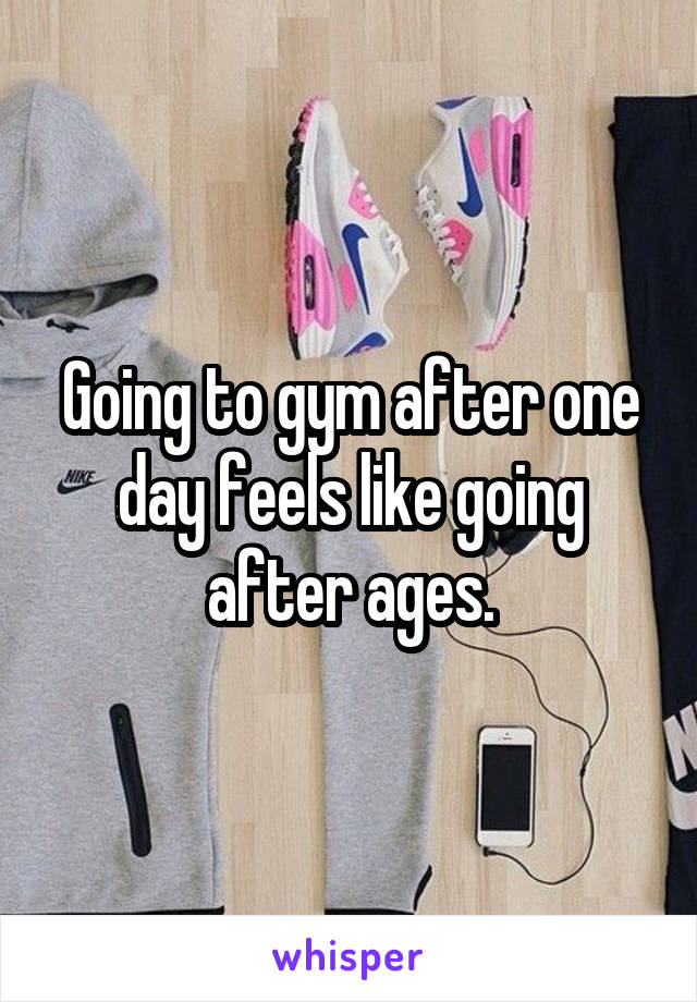 Going to gym after one day feels like going after ages.