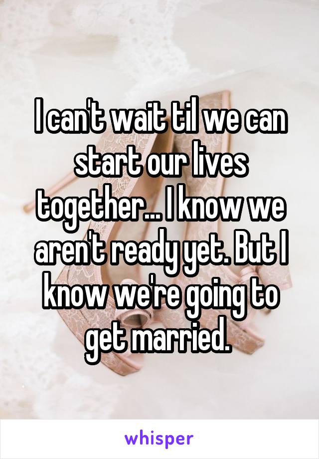 I can't wait til we can start our lives together... I know we aren't ready yet. But I know we're going to get married. 