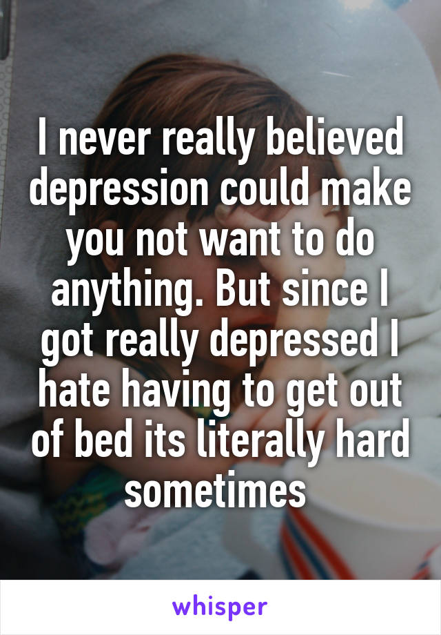 I never really believed depression could make you not want to do anything. But since I got really depressed I hate having to get out of bed its literally hard sometimes 