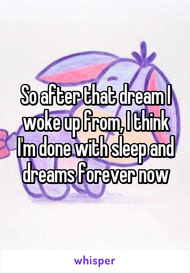 So after that dream I woke up from, I think I'm done with sleep and dreams forever now