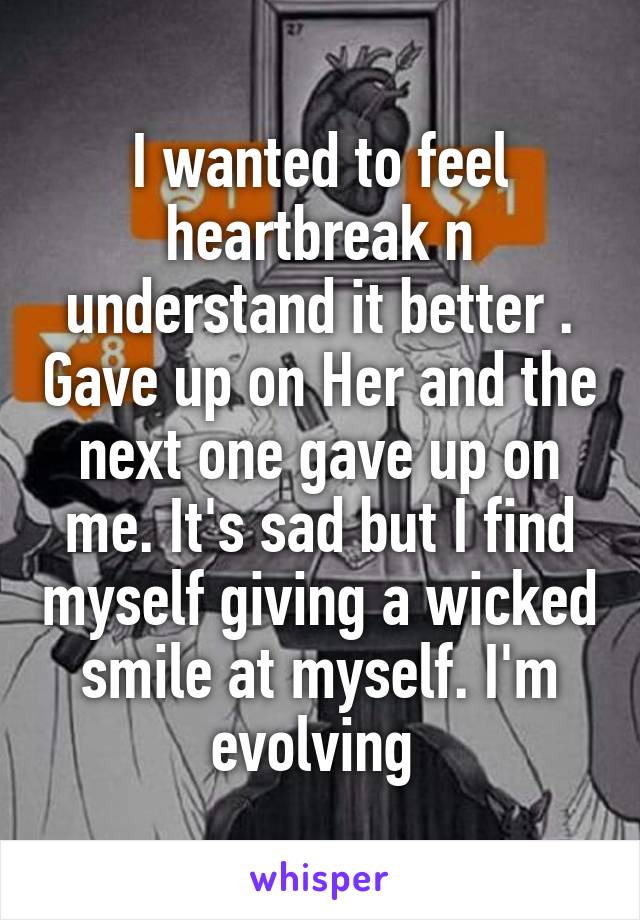 I wanted to feel heartbreak n understand it better . Gave up on Her and the next one gave up on me. It's sad but I find myself giving a wicked smile at myself. I'm evolving 