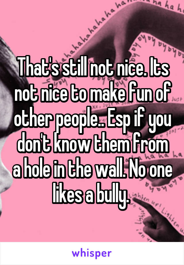 That's still not nice. Its not nice to make fun of other people.. Esp if you don't know them from a hole in the wall. No one likes a bully. 