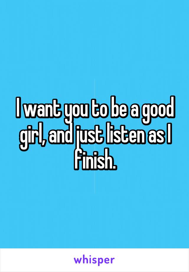 I want you to be a good girl, and just listen as I finish.