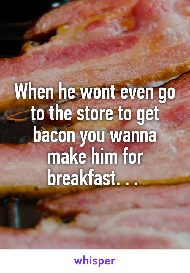 When he wont even go to the store to get bacon you wanna make him for breakfast. . . 