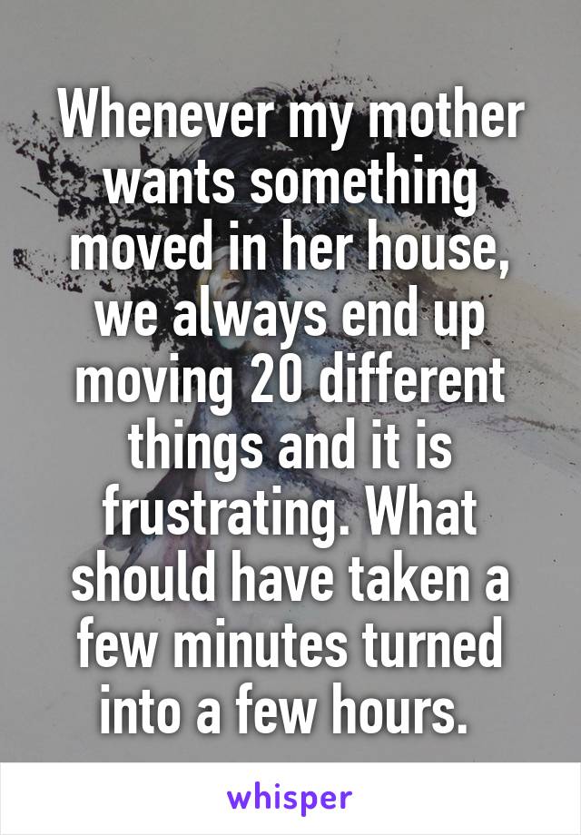 Whenever my mother wants something moved in her house, we always end up moving 20 different things and it is frustrating. What should have taken a few minutes turned into a few hours. 