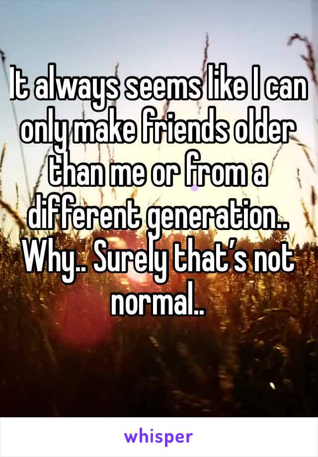 It always seems like I can only make friends older than me or from a different generation.. Why.. Surely that’s not normal.. 