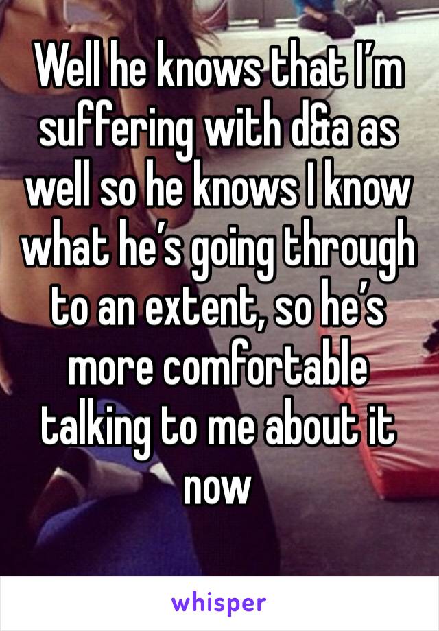Well he knows that I’m suffering with d&a as well so he knows I know what he’s going through to an extent, so he’s more comfortable talking to me about it now 