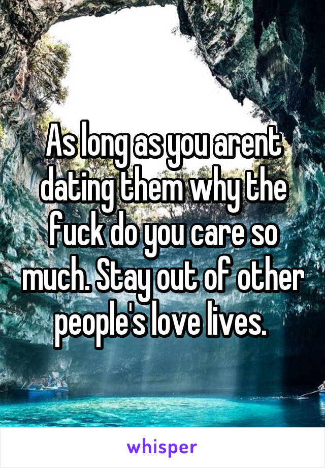 As long as you arent dating them why the fuck do you care so much. Stay out of other people's love lives. 