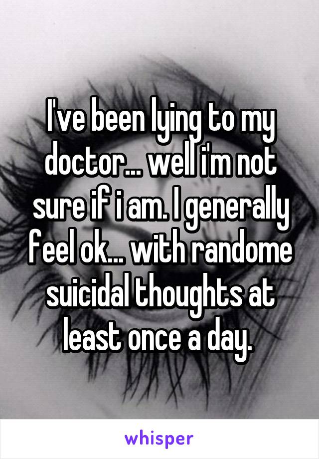 I've been lying to my doctor... well i'm not sure if i am. I generally feel ok... with randome suicidal thoughts at least once a day. 