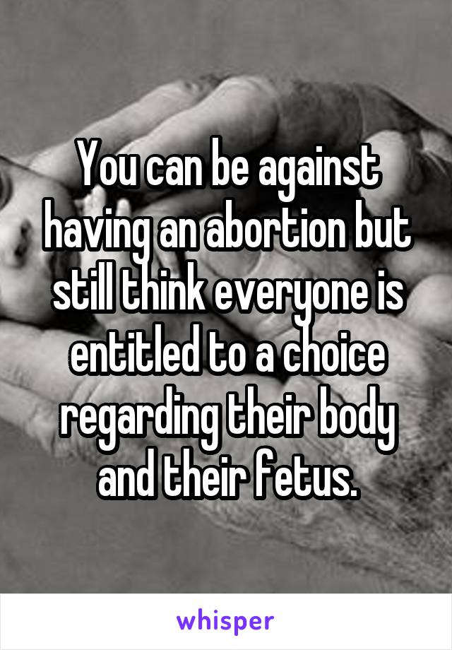 You can be against having an abortion but still think everyone is entitled to a choice regarding their body and their fetus.