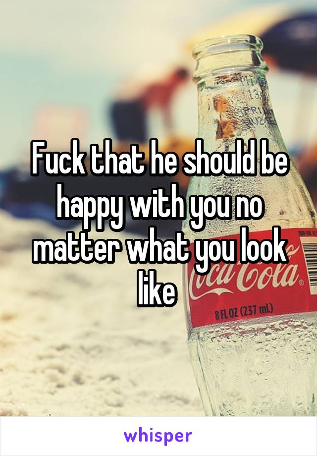 Fuck that he should be happy with you no matter what you look like 