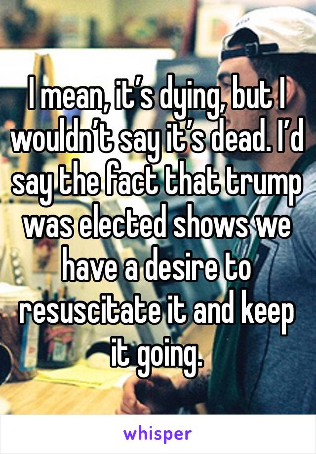 I mean, it’s dying, but I wouldn’t say it’s dead. I’d say the fact that trump was elected shows we have a desire to resuscitate it and keep it going. 