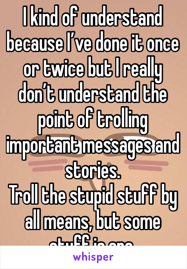 I kind of understand because I’ve done it once or twice but I really don’t understand the point of trolling important messages and stories.
Troll the stupid stuff by all means, but some stuff is srs.