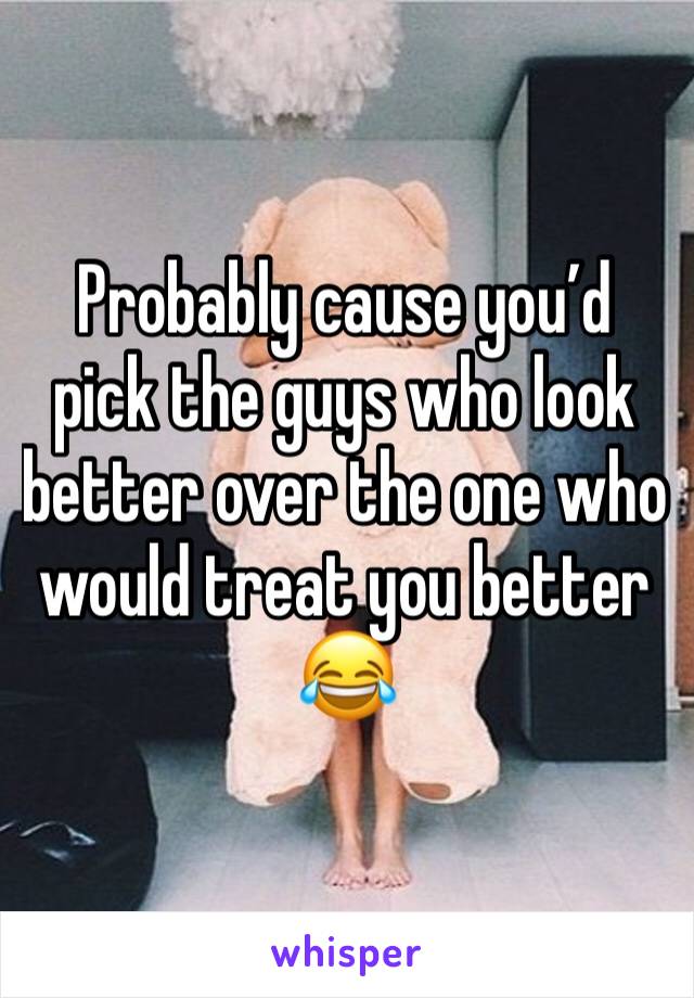 Probably cause you’d pick the guys who look better over the one who would treat you better 😂