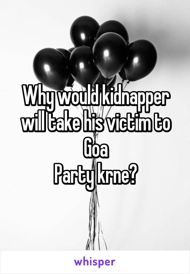 Why would kidnapper will take his victim to Goa
Party krne?